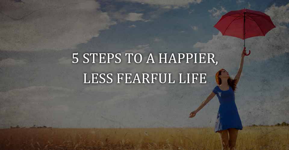 Five Steps to a Happier, Less Fearful Life