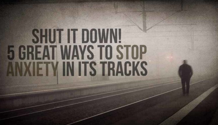 Shut It Down! 5 Great Ways To Stop Anxiety In Its Tracks