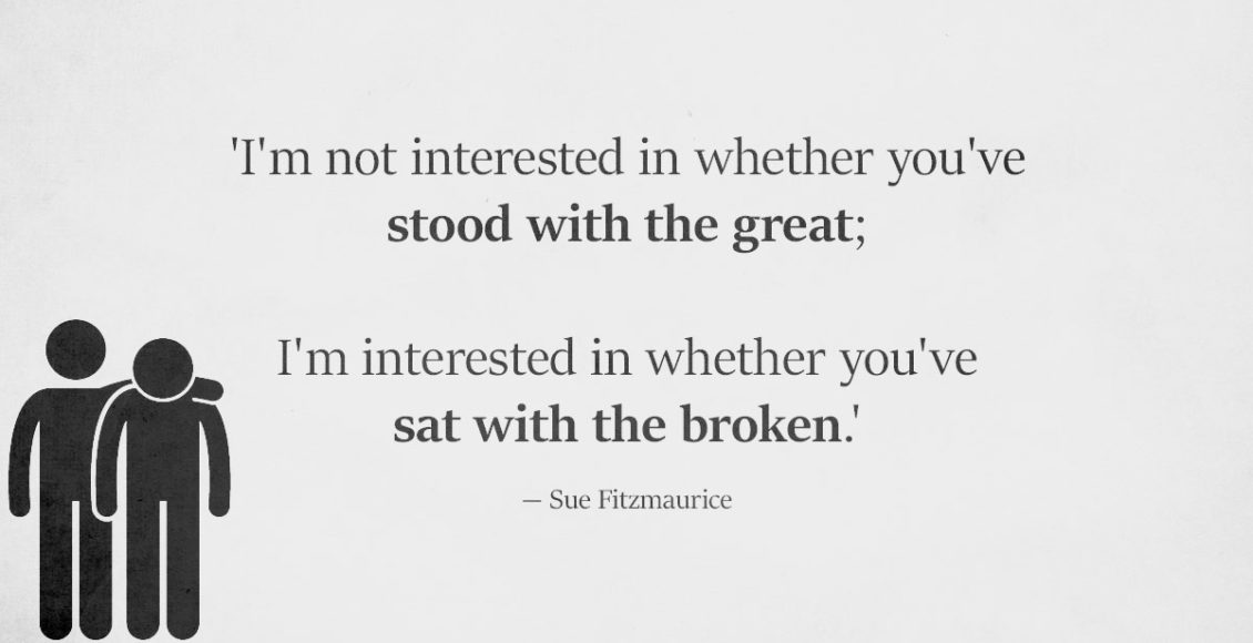 I Don't Care If You've Stood With The Great. Have You Sat With The Broken?