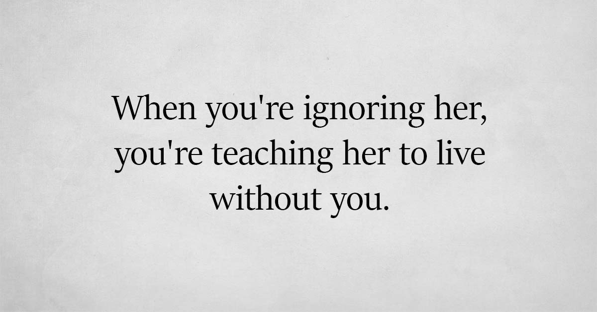 If you constantly ignore your woman, you will only teach her how to live without you