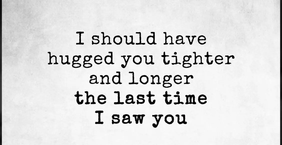 I should have hugged you tighter and longer the last time I saw you